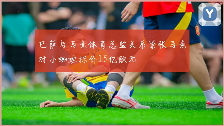 巴萨与马竞体育总监关系紧张马竞对小蜘蛛标价15亿欧元