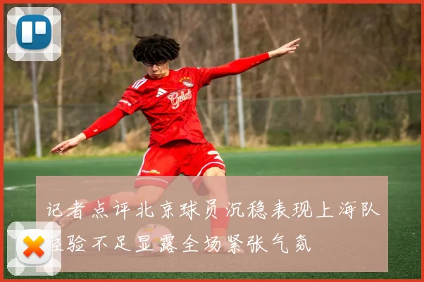 记者点评北京球员沉稳表现上海队经验不足显露全场紧张气氛