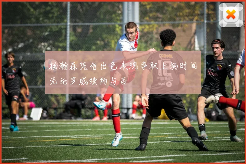 杨瀚森凭借出色表现争取上场时间无论罗威续约与否