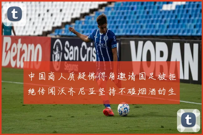 中国商人质疑佛得角邀请国足被拒绝传闻沃齐尼亚坚持不碰烟酒的生活方式