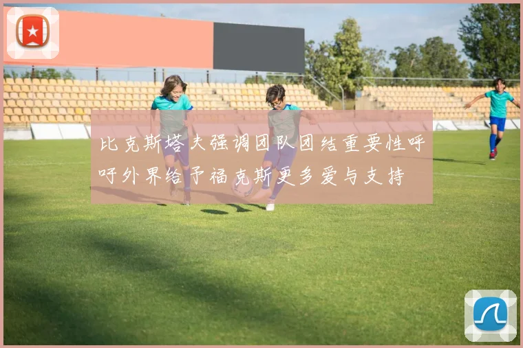 比克斯塔夫强调团队团结重要性呼吁外界给予福克斯更多爱与支持