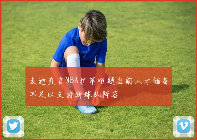 麦迪直言NBA扩军难题当前人才储备不足以支持新球队阵容