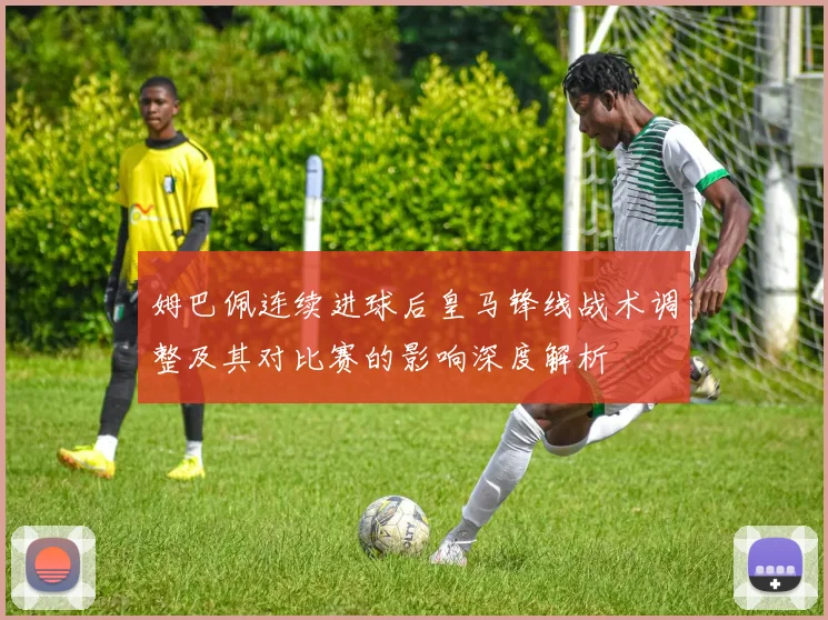 姆巴佩连续进球后皇马锋线战术调整及其对比赛的影响深度解析