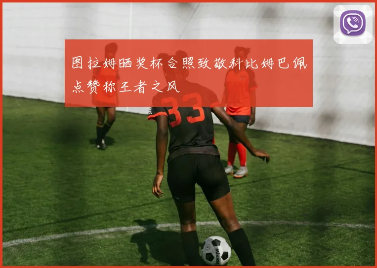 图拉姆晒奖杯合照致敬科比姆巴佩点赞称王者之风