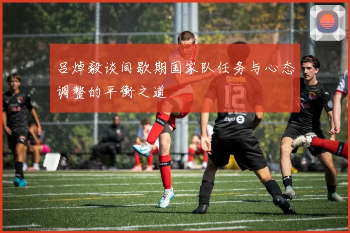 吕焯毅谈间歇期国家队任务与心态调整的平衡之道