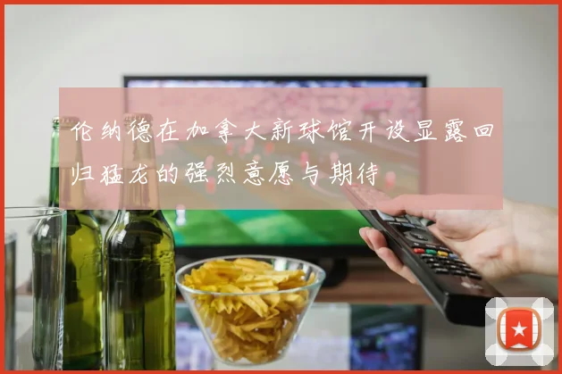 伦纳德在加拿大新球馆开设显露回归猛龙的强烈意愿与期待