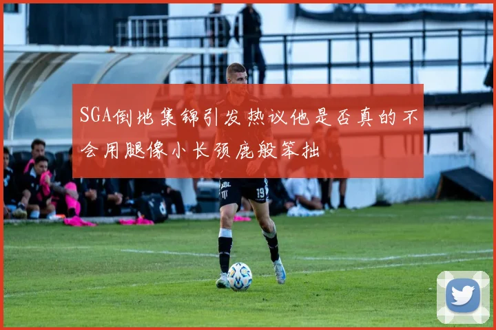 SGA倒地集锦引发热议他是否真的不会用腿像小长颈鹿般笨拙