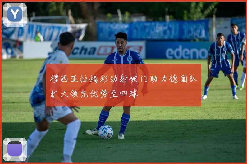 穆西亚拉精彩劲射破门助力德国队扩大领先优势至四球