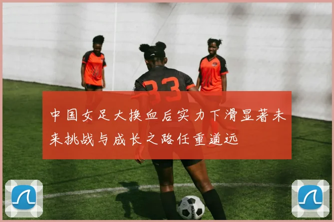 中国女足大换血后实力下滑显著未来挑战与成长之路任重道远
