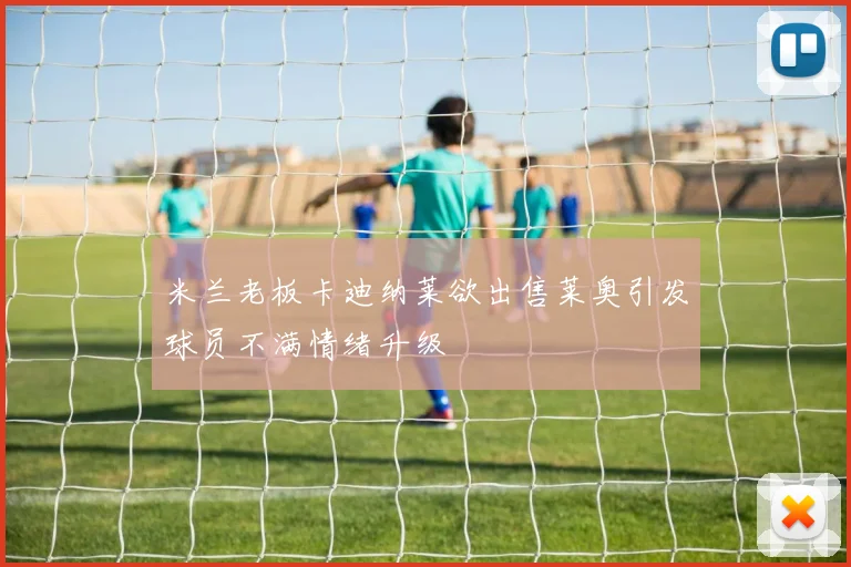 米兰老板卡迪纳莱欲出售莱奥引发球员不满情绪升级