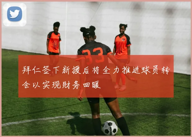 拜仁签下新援后将全力推进球员转会以实现财务回暖