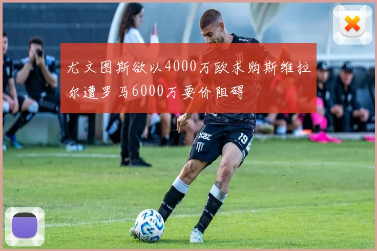 尤文图斯欲以4000万欧求购斯维拉尔遭罗马6000万要价阻碍
