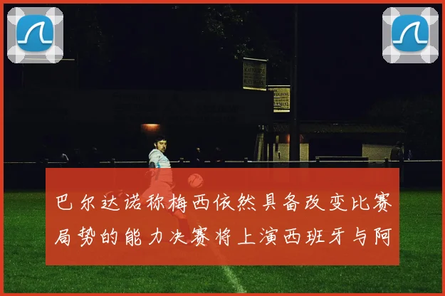 巴尔达诺称梅西依然具备改变比赛局势的能力决赛将上演西班牙与阿根廷对决