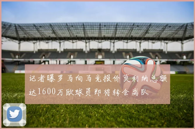 记者曝罗马向马竞报价莫利纳总额达1600万欧球员即将转会离队