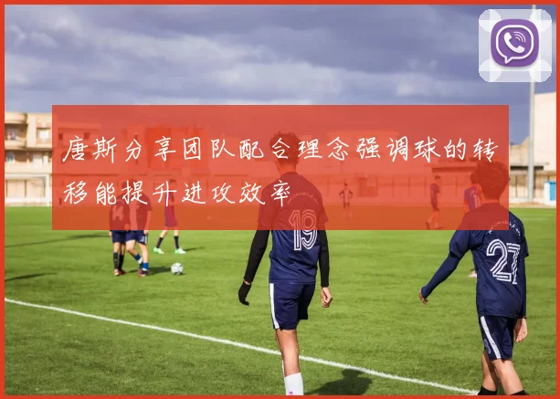 唐斯分享团队配合理念强调球的转移能提升进攻效率