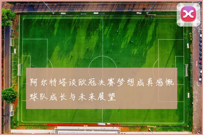 阿尔特塔谈欧冠决赛梦想成真感慨球队成长与未来展望