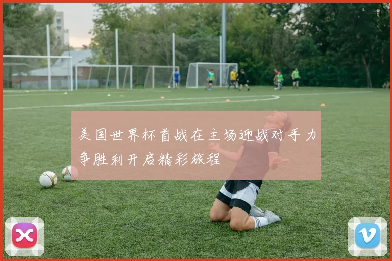 美国世界杯首战在主场迎战对手力争胜利开启精彩旅程