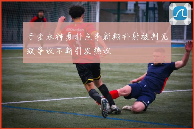于金永神勇扑点李新翔补射被判无效争议不断引发热议