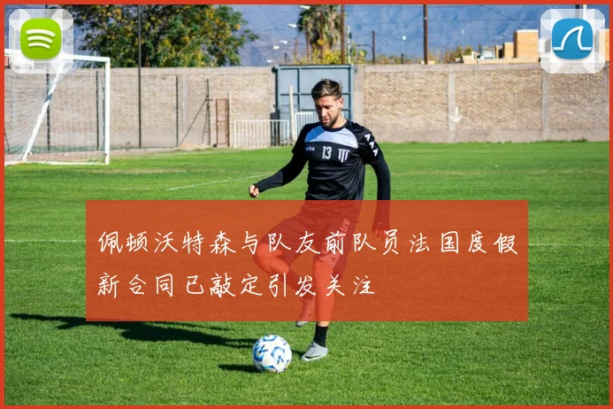 佩顿沃特森与队友前队员法国度假新合同已敲定引发关注