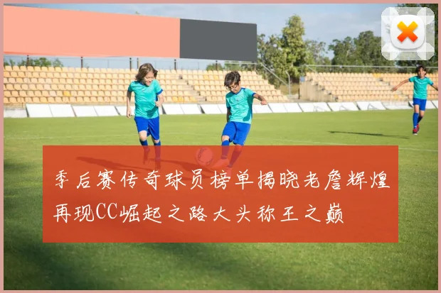 季后赛传奇球员榜单揭晓老詹辉煌再现CC崛起之路大头称王之巅